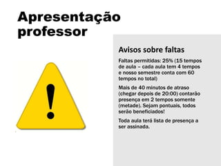 Apresentação
professor
Avisos sobre faltas
Faltas permitidas: 25% (15 tempos
de aula – cada aula tem 4 tempos
e nosso semestre conta com 60
tempos no total)
Mais de 40 minutos de atraso
(chegar depois de 20:00) contarão
presença em 2 tempos somente
(metade). Sejam pontuais, todos
serão beneficiados!
Toda aula terá lista de presença a
ser assinada.
 