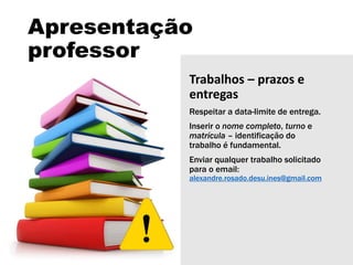 Apresentação
professor
Trabalhos – prazos e
entregas
Respeitar a data-limite de entrega.
Inserir o nome completo, turno e
matrícula – identificação do
trabalho é fundamental.
Enviar qualquer trabalho solicitado
para o email:
alexandre.rosado.desu.ines@gmail.com
 