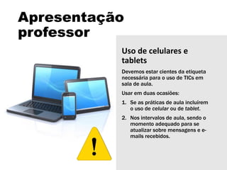 Apresentação
professor
Uso de celulares e
tablets
Devemos estar cientes da etiqueta
necessária para o uso de TICs em
sala de aula.
Usar em duas ocasiões:
1. Se as práticas de aula incluírem
o uso de celular ou de tablet.
2. Nos intervalos de aula, sendo o
momento adequado para se
atualizar sobre mensagens e e-
mails recebidos.
 