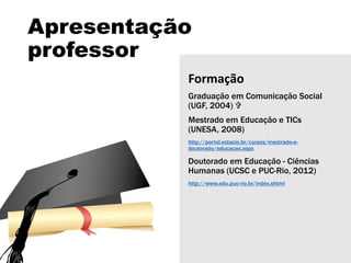 Apresentação
professor
Formação
Graduação em Comunicação Social
(UGF, 2004) 
Mestrado em Educação e TICs
(UNESA, 2008)
http://portal.estacio.br/cursos/mestrado-e-
doutorado/educacao.aspx
Doutorado em Educação - Ciências
Humanas (UCSC e PUC-Rio, 2012)
http://www.edu.puc-rio.br/index.shtml
 