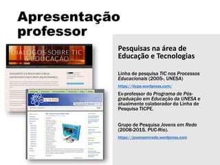 Apresentação
professor
Pesquisas na área de
Educação e Tecnologias
Linha de pesquisa TIC nos Processos
Educacionais (2005-, UNESA)
https://ticpe.wordpress.com/
Ex-professor do Programa de Pós-
graduação em Educação da UNESA e
atualmente colaborador da Linha de
Pesquisa TICPE.
Grupo de Pesquisa Jovens em Rede
(2008-2015, PUC-Rio).
https://jovensemrede.wordpress.com
 
