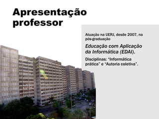 Apresentação
professor
Atuação na UERJ, desde 2007, na
pós-graduação
Educação com Aplicação
da Informática (EDAI).
Disciplinas: “Informática
prática” e “Autoria coletiva”.
 