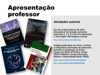 Apresentação
professor
Atividades autorais
Um dos organizadores da série
Educação e Tecnologia: parcerias
(volumes 2, 3 e 4) e do livro Educação
e Tecnologia: Abordagens críticas
https://ticpe.wordpress.com/publicacoes/
Artigos publicados em livros, revistas
e congressos, derivados de pesquisas
pessoais e pesquisas no Grupo
Jovens em Rede (PUC-Rio), Grupo
TICPE (UNESA) e Grupo Educação,
Mídias e Comunidade Surda (INES).
https://ines.academia.edu/AlexandreRosado
http://lattes.cnpq.br/1967525251066948
 