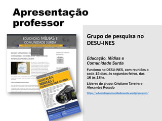 Apresentação
professor
Grupo de pesquisa no
DESU-INES
Educação, Mídias e
Comunidade Surda
Funciona no DESU-INES, com reuniões a
cada 15 dias, às segundas-feiras, das
16 às 18hs.
Líderes do grupo: Cristiane Taveira e
Alexandre Rosado
https://edumidiascomunidadesurda.wordpress.com/
 