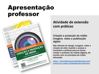 Apresentação
professor
Atividade de extensão
com práticas
Criação e produção de mídia:
imagem, vídeo e publicação
digital
São oficinas de design, imagem, vídeo e
criação de sites visando o acesso a
conceitos e práticas para se tornar
criador e produtor de mídias digitais, de
acordo com os princípios da mídia-
educação.
https://edumidiascomunidadesurda.word
press.com/sobre/atividades-de-extensao/
 