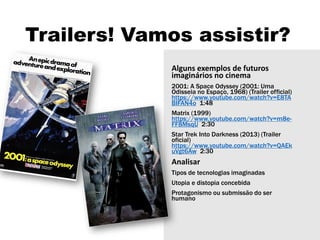 Trailers! Vamos assistir?
Alguns exemplos de futuros
imaginários no cinema
2001: A Space Odyssey (2001: Uma
Odisseia no Espaço, 1968) (Trailer official)
https://www.youtube.com/watch?v=E8TA
BIFAN4o 1:48
Matrix (1999)
https://www.youtube.com/watch?v=m8e-
FF8MsqU 2:30
Star Trek Into Darkness (2013) (Trailer
oficial)
https://www.youtube.com/watch?v=QAEk
uVgt6Aw 2:30
Analisar
Tipos de tecnologias imaginadas
Utopia e distopia concebida
Protagonismo ou submissão do ser
humano
 