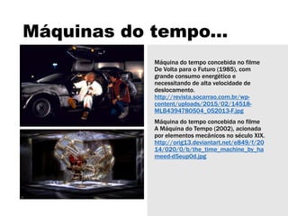 Máquinas do tempo...
Máquina do tempo concebida no filme
De Volta para o Futuro (1985), com
grande consumo energético e
necessitando de alta velocidade de
deslocamento.
http://revista.socarrao.com.br/wp-
content/uploads/2015/02/14518-
MLB4394780504_052013-F.jpg
Máquina do tempo concebida no filme
A Máquina do Tempo (2002), acionada
por elementos mecânicos no século XIX.
http://orig13.deviantart.net/e849/f/20
14/020/0/b/the_time_machine_by_ha
meed-d5eup0d.jpg
 
