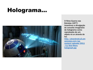 Holograma...
O filme Guerra nas
Estrelas (1977)
incentivou a divulgação
do conceito imaginário
de holograma como
reprodução de um
objeto no ar através de
luz.
http://phandroid.s3.am
azonaws.com/wp-
content/uploads/2011
/11/Star-Wars-
holograph.jpg
 