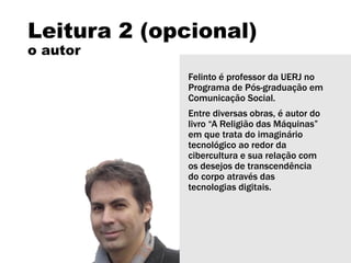 Leitura 2 (opcional)
o autor
Felinto é professor da UERJ no
Programa de Pós-graduação em
Comunicação Social.
Entre diversas obras, é autor do
livro “A Religião das Máquinas”
em que trata do imaginário
tecnológico ao redor da
cibercultura e sua relação com
os desejos de transcendência
do corpo através das
tecnologias digitais.
 