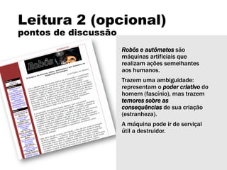 Leitura 2 (opcional)
pontos de discussão
Robôs e autômatos são
máquinas artificiais que
realizam ações semelhantes
aos humanos.
Trazem uma ambiguidade:
representam o poder criativo do
homem (fascínio), mas trazem
temores sobre as
consequências de sua criação
(estranheza).
A máquina pode ir de serviçal
útil a destruidor.
 