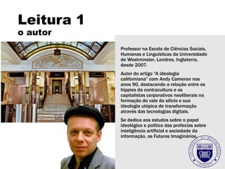 Leitura 1
o autor
Professor na Escola de Ciências Sociais,
Humanas e Linguísticas da Universidade
de Westminster, Londres, Inglaterra,
desde 2007.
Autor do artigo “A ideologia
californiana” com Andy Cameron nos
anos 90, destacando a relação entre os
hippies da contracultura e os
capitalistas corporativos neoliberais na
formação do vale do silício e sua
ideologia utópica de transformação
através das tecnologias digitais.
Se dedica aos estudos sobre o papel
ideológico e político das profecias sobre
inteligência artificial e sociedade da
informação, os Futuros Imaginários.
 