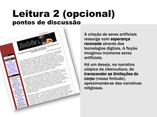 Leitura 2 (opcional)
pontos de discussão
A criação de seres artificiais
ressurge com esperança
renovada através das
tecnologias digitais. A ficção
imaginou inúmeros seres
artificiais.
Há um desejo, na narrativa
utópica da cibercultura, de
transcender as limitações do
corpo (nossa finitude),
aproximando-se das narrativas
religiosas.
 
