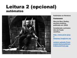 Leitura 2 (opcional)
autômatos
Autômatos na literatura
Frankenstein
Obra de Mary Shelley,
escritora londrina,
publicado em 1818.
Considerada a primeira
obra de ficção
científica.
http://www.uel.br/grup
o-
pesquisa/imagicom/wp
-
content/uploads/Frank
enstein-boris-karlof-em-
A-Noiva-de-Frank.jpg
 