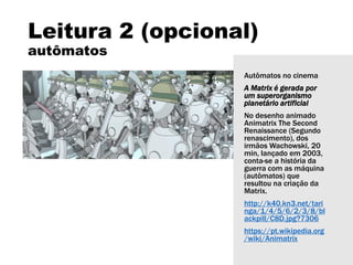 Leitura 2 (opcional)
autômatos
Autômatos no cinema
A Matrix é gerada por
um superorganismo
planetário artificial
No desenho animado
Animatrix The Second
Renaissance (Segundo
renascimento), dos
irmãos Wachowski, 20
min, lançado em 2003,
conta-se a história da
guerra com as máquina
(autômatos) que
resultou na criação da
Matrix.
http://k40.kn3.net/tari
nga/1/4/5/6/2/3/8/bl
ackpill/C8D.jpg?7306
https://pt.wikipedia.org
/wiki/Animatrix
 