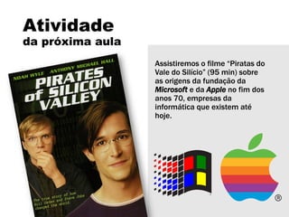 Atividade
da próxima aula
Assistiremos o filme “Piratas do
Vale do Silício” (95 min) sobre
as origens da fundação da
Microsoft e da Apple no fim dos
anos 70, empresas da
informática que existem até
hoje.
 