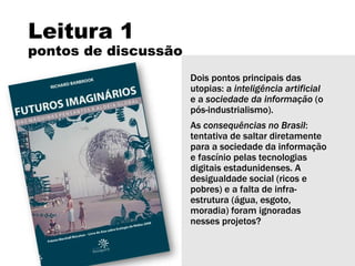 Leitura 1
pontos de discussão
Dois pontos principais das
utopias: a inteligência artificial
e a sociedade da informação (o
pós-industrialismo).
As consequências no Brasil:
tentativa de saltar diretamente
para a sociedade da informação
e fascínio pelas tecnologias
digitais estadunidenses. A
desigualdade social (ricos e
pobres) e a falta de infra-
estrutura (água, esgoto,
moradia) foram ignoradas
nesses projetos?
 
