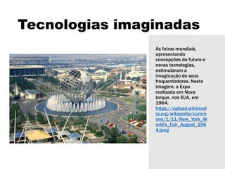 Tecnologias imaginadas
As feiras mundiais,
apresentando
concepções de futuro e
novas tecnologias,
estimularam a
imaginação de seus
frequentadores. Nesta
imagem, a Expo
realizada em Nova
Iorque, nos EUA, em
1964.
https://upload.wikimed
ia.org/wikipedia/comm
ons/1/11/New_York_W
orld's_Fair_August_196
4.jpeg
 