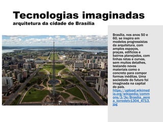 Tecnologias imaginadas
arquitetura da cidade de Brasília
Brasília, nos anos 50 e
60, se inspira em
modelos progressistas
da arquitetura, com
amplos espaços,
praças, edifícios e
bairros planejados, com
linhas retas e curvas,
sem muitos detalhes,
testando novos
materiais como o
concreto para compor
formas inéditas. Uma
sociedade do futuro foi
imaginada na capital
do país.
https://upload.wikimed
ia.org/wikipedia/comm
ons/3/3e/Brasilia_aere
a_torredetv1304_4713.
jpg
 