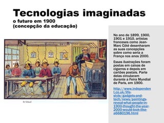 Tecnologias imaginadas
o futuro em 1900
(concepção da educação)
No ano de 1899, 1900,
1901 e 1910, artistas
franceses como Jean-
Marc Côté desenharam
as suas concepções
sobre como seria a
França nos anos 2000.
Essas ilustrações foram
postas em caixas de
cigarros e depois em
cartões postais. Parte
delas circularam
durante a Feira Mundial
de Paris, em 1900.
http://www.independen
t.co.uk/life-
style/gadgets-and-
tech/news/paintings-
reveal-what-people-in-
1900-thought-the-year-
2000-would-look-like-
a6680196.html
 