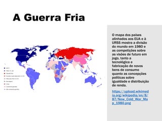 A Guerra Fria
O mapa dos países
alinhados aos EUA e à
URSS mostra a divisão
do mundo em 1980 e
as competições sobre
as visões de futuro em
jogo, tanto a
tecnológica e
fabricação de novos
bens de consumo
quanto as concepções
políticas sobre
igualdade e distribuição
de renda.
https://upload.wikimed
ia.org/wikipedia/en/8/
87/New_Cold_War_Ma
p_1980.png
 