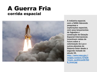 A Guerra Fria
corrida espacial
A indústria espacial,
com a NASA liderando
pesquisas e
explorações espaciais,
com seus lançamentos
de foguetes e
construção da Estação
Espacial Internacional,
incentivam visões de
futuro sobre a
colonização da Lua e
outros planetas do
Sistema Solar desde a
segunda metade do
século XX.
http://www.nasa.gov/i
mages/content/57426
7main_jsc2011e06760
8_hires.jpg
 