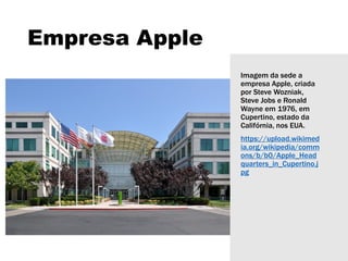Empresa Apple
Imagem da sede a
empresa Apple, criada
por Steve Wozniak,
Steve Jobs e Ronald
Wayne em 1976, em
Cupertino, estado da
Califórnia, nos EUA.
https://upload.wikimed
ia.org/wikipedia/comm
ons/b/b0/Apple_Head
quarters_in_Cupertino.j
pg
 