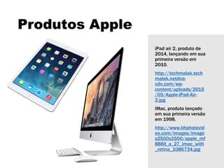 Produtos Apple
iPad air 2, produto de
2014, lançando em sua
primeira versão em
2010.
http://techmalak.tech
malak.netdna-
cdn.com/wp-
content/uploads/2015
/05/Apple-iPad-Air-
2.jpg
iMac, produto lançado
em sua primeira versão
em 1998.
http://www.bhphotovid
eo.com/images/image
s2500x2500/apple_mf
886ll_a_27_imac_with
_retina_1086734.jpg
 