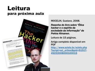 Leitura
para próxima aula
MOCELIN, Gustavo. 2008.
Resenha do livro sobre “Ética
hacker e o espírito da
sociedade da informação” de
Pekka Himanen.
Leitura de 15 páginas.
Artigo completo disponível em
PDF
http://www.scielo.br/scielo.php
?script=sci_arttext&pid=S1517-
45222008000100015
 