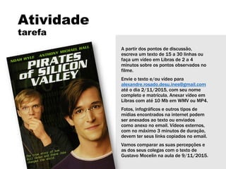 Atividade
tarefa
A partir dos pontos de discussão,
escreva um texto de 15 a 30 linhas ou
faça um vídeo em Libras de 2 a 4
minutos sobre os pontos observados no
filme.
Envie o texto e/ou vídeo para
alexandre.rosado.desu.ines@gmail.com
até o dia 2/11/2015, com seu nome
completo e matrícula. Anexar vídeo em
Libras com até 10 Mb em WMV ou MP4.
Fotos, infográficos e outros tipos de
mídias encontrados na internet podem
ser anexados ao texto ou enviados
como anexo no email. Vídeos externos,
com no máximo 3 minutos de duração,
devem ter seus links copiados no email.
Vamos comparar as suas percepções e
as dos seus colegas com o texto de
Gustavo Mocelin na aula de 9/11/2015.
 