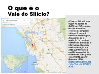 O que é o
Vale do Silício?
O Vale do Silício é uma
região no estado da
Califórnia, EUA, em que
está localizado um
conjunto de empresas
voltadas à inovação
científica e tecnológica,
destacando-se a
produção de circuitos
eletrônicos, eletrônica e
informática. Começou
sua implantação nos
anos 1950 durante a
corrida tecnológica da
Guerra Fria, com grande
crescimento a partir
dos anos 1990.
https://pt.wikipedia.org
/wiki/Vale_do_Sil%C3%
ADcio
 