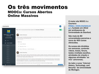 Os três movimentos
MOOCs: Cursos Abertos
Online Massivos
O maior site MOOC é o
Coursera
(https://www.coursera.or
g/), fundado em 2012
por professores da
Universidade de Stanford.
São mais de 80
universidades parceiras e
cerca de 400 cursos
oferecidos.
Os cursos são divididos
em semanas, contendo
vídeos, textos, fóruns,
testes (múltipla escolha),
atividades de criação e
algumas atividades “ao
vivo” (síncronas).
Ao lado o curso “Internet
History, Technology, and
Security” da Universidade
de Michigan.
 
