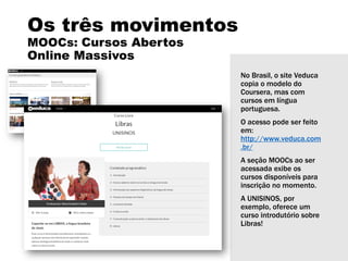 Os três movimentos
MOOCs: Cursos Abertos
Online Massivos
No Brasil, o site Veduca
copia o modelo do
Coursera, mas com
cursos em língua
portuguesa.
O acesso pode ser feito
em:
http://www.veduca.com
.br/
A seção MOOCs ao ser
acessada exibe os
cursos disponíveis para
inscrição no momento.
A UNISINOS, por
exemplo, oferece um
curso introdutório sobre
Libras!
 