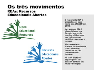 Os três movimentos
REAs: Recursos
Educacionais Abertos
O movimento REA é
proposto com esse
nome pela UNESCO em
2002.
Um recursos REA é
disponibilizado em
formato aberto, de
domínio público, para
que outros possam
modificar, rearrumar e
remixar.
São necessárias
licenças de uso abertas,
como a Creative
Commons e a GPL
(General Public
License).
Ao lado, o fato do
arquivo poder ser
editado, permitiu seu
reuso e tradução!
 