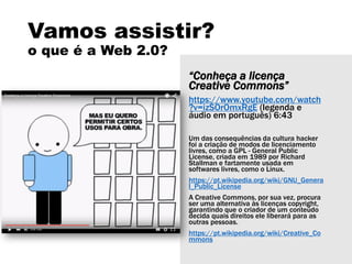 Vamos assistir?
o que é a Web 2.0?
“Conheça a licença
Creative Commons”
https://www.youtube.com/watch
?v=izSOrOmxRgE (legenda e
áudio em português) 6:43
Um das consequências da cultura hacker
foi a criação de modos de licenciamento
livres, como a GPL - General Public
License, criada em 1989 por Richard
Stallman e fartamente usada em
softwares livres, como o Linux.
https://pt.wikipedia.org/wiki/GNU_Genera
l_Public_License
A Creative Commons, por sua vez, procura
ser uma alternativa às licenças copyright,
garantindo que o criador de um conteúdo
decida quais direitos ele liberará para as
outras pessoas.
https://pt.wikipedia.org/wiki/Creative_Co
mmons
 