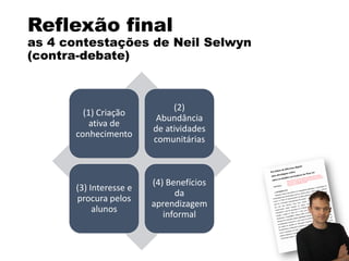 Reflexão final
as 4 contestações de Neil Selwyn
(contra-debate)
(1) Criação
ativa de
conhecimento
(2)
Abundância
de atividades
comunitárias
(3) Interesse e
procura pelos
alunos
(4) Benefícios
da
aprendizagem
informal
 