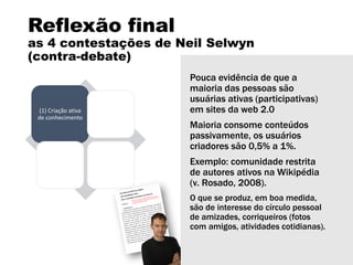 Reflexão final
as 4 contestações de Neil Selwyn
(contra-debate)
(1) Criação ativa
de conhecimento
(2)
Abundância
de atividades
comunitárias
(3) Interesse e
procura pelos
alunos
(4) Benefícios
da
aprendizagem
informal
Pouca evidência de que a
maioria das pessoas são
usuárias ativas (participativas)
em sites da web 2.0
Maioria consome conteúdos
passivamente, os usuários
criadores são 0,5% a 1%.
Exemplo: comunidade restrita
de autores ativos na Wikipédia
(v. Rosado, 2008).
O que se produz, em boa medida,
são de interesse do círculo pessoal
de amizades, corriqueiros (fotos
com amigos, atividades cotidianas).
 