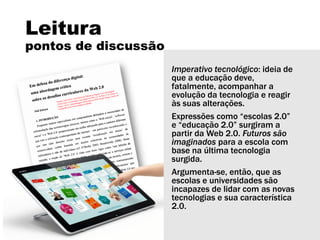 Leitura
pontos de discussão
Imperativo tecnológico: ideia de
que a educação deve,
fatalmente, acompanhar a
evolução da tecnologia e reagir
às suas alterações.
Expressões como “escolas 2.0”
e “educação 2.0” surgiram a
partir da Web 2.0. Futuros são
imaginados para a escola com
base na última tecnologia
surgida.
Argumenta-se, então, que as
escolas e universidades são
incapazes de lidar com as novas
tecnologias e sua característica
2.0.
 
