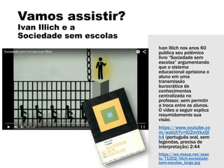Ivan Illich nos anos 60
publica seu polêmico
livro “Sociedade sem
escolas” argumentando
que o sistema
educacional aprisiona o
aluno em uma
transmissão
burocrática de
conhecimentos
centralizada no
professor, sem permitir
a troca entre os alunos.
O vídeo a seguir explica
resumidamente sua
visão.
https://www.youtube.co
m/watch?v=lU2mVkxQI
h4 (português oral, sem
legendas, precisa de
interpretação) 2:44
https://we.riseup.net/asse
ts/71202/illich-sociedade-
sem-escolas_large.jpg
Vamos assistir?
Ivan Illich e a
Sociedade sem escolas
 