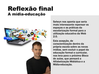 Reflexão final
A mídia-educação
Selwyn nos aponta que seria
mais interessante repensar os
espaços e as práticas da
escolarização formal para a
utilização educativa da Web
2.0.
Esta acepção, de
conscientização dentro da
própria escola sobre as novas
mídias, sem excluir o papel da
educação formal e curricular,
nos leva para o próximo Bloco
de aulas, que pensará a
Alfabetização Midiática e a
Mídia-educação.
 