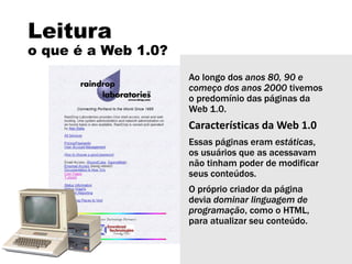 Leitura
o que é a Web 1.0?
Ao longo dos anos 80, 90 e
começo dos anos 2000 tivemos
o predomínio das páginas da
Web 1.0.
Características da Web 1.0
Essas páginas eram estáticas,
os usuários que as acessavam
não tinham poder de modificar
seus conteúdos.
O próprio criador da página
devia dominar linguagem de
programação, como o HTML,
para atualizar seu conteúdo.
 