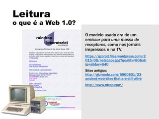 Leitura
o que é a Web 1.0?
O modelo usado era de um
emissor para uma massa de
receptores, como nos jornais
impressos e na TV.
https://qzprod.files.wordpress.com/2
015/08/netscape.jpg?quality=80&str
ip=all&w=640
Sites antigos:
http://gizmodo.com/5960831/23-
ancient-web-sites-that-are-still-alive
http://www.rdrop.com/
 