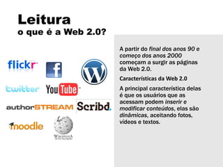 Leitura
o que é a Web 2.0?
A partir do final dos anos 90 e
começo dos anos 2000
começam a surgir as páginas
da Web 2.0.
Características da Web 2.0
A principal característica delas
é que os usuários que as
acessam podem inserir e
modificar conteúdos, elas são
dinâmicas, aceitando fotos,
vídeos e textos.
 