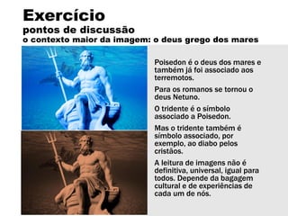 Exercício
pontos de discussão
o contexto maior da imagem: o deus grego dos mares
Poisedon é o deus dos mares e
também já foi associado aos
terremotos.
Para os romanos se tornou o
deus Netuno.
O tridente é o símbolo
associado a Poisedon.
Mas o tridente também é
símbolo associado, por
exemplo, ao diabo pelos
cristãos.
A leitura de imagens não é
definitiva, universal, igual para
todos. Depende da bagagem
cultural e de experiências de
cada um de nós.
 