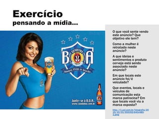 Exercício
pensando a mídia...
O que você sente vendo
este anúncio? Que
objetivo ele tem?
Como a mulher é
retratada neste
anúncio?
A que ideias e
sentimentos o produto
cerveja está sendo
associado neste
anúncio?
Em que locais este
anúncio foi/é
veiculado?
Que eventos, locais e
veículos de
comunicação esta
marca patrocina? Em
que locais você viu a
marca exposta?
http://f.i.uol.com.br/fotografia/20
15/10/03/555352-640x480-
1.jpeg
 