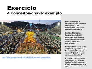 Exercício
4 conceitos-chave: exemplo
Como descrever a
imagem ao lado para um
estrangeiro? Que
elementos e sensações
seriam destacadas?
Como esta mesma
imagem poderia ser
descrita a uma pessoa
cega? Que elementos e
sensações seriam
destacadas?
Como esta imagem seria
descrita a alguém que já
foi ao sambódromo e é
carioca? Que elementos
seriam destacados?
O modo como contamos
(linguagem) e como se
apreende varia de acordo
com a audiência (público-
alvo).
http://blog.groupon.com.br/files/2013/01/carnaval_groupon8.jpg
 