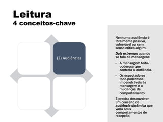 Leitura
4 conceitos-chave
(1) Linguagem (2) Audiências
(3) Instituições
de mídia
(4)
Representação
Nenhuma audiência é
totalmente passiva,
vulnerável ou sem
senso crítico algum.
Dois extremos quando
se fala de mensagens:
- A mensagem todo-
poderosa que
controla a audiência.
- Os espectadores
todo-poderosos
impenetráveis às
mensagem e a
mudanças de
comportamento.
É preciso desenvolver
um conceito de
audiência dinâmica que
varia seus
comportamentos de
recepção.
 
