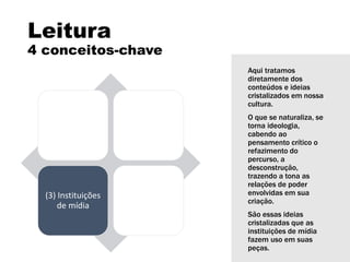 Leitura
4 conceitos-chave
(1) Linguagem (2) Audiências
(3) Instituições
de mídia
(4)
Representação
Aqui tratamos
diretamente dos
conteúdos e ideias
cristalizados em nossa
cultura.
O que se naturaliza, se
torna ideologia,
cabendo ao
pensamento crítico o
refazimento do
percurso, a
desconstrução,
trazendo a tona as
relações de poder
envolvidas em sua
criação.
São essas ideias
cristalizadas que as
instituições de mídia
fazem uso em suas
peças.
 