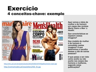 Exercício
4 conceitos-chave: exemplo
Aqui vemos a ideia de
mulher e de homem
em capas das revistas
Marie Claire e Men´s
Health.
Que características se
repetem nestas
imagens?
Que modelo de mulher
e de homem é
concebido nestas
imagens? O que
determinou a escolha
dessas e não de outras
pessoas?
O que passa a ser visto
como aceito ou não
aceito nos corpos dos
homens e mulheres,
segundo estas
publicações?
http://chic.uol.com.br/system/assets/2013/9/30/197474/gallery/marie-claire.jpg
http://centralmodels.pt/newsletters/436_01.jpg
 