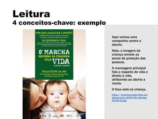 Leitura
4 conceitos-chave: exemplo
Aqui vemos uma
campanha contra o
aborto.
Nela, a imagem da
criança remete ao
senso de proteção das
pessoas.
A mensagem principal
fala a respeito de vida e
direito à vida,
atribuindo ao aborto a
morte.
O foco está na criança.
https://maeimaculada.files.wor
dpress.com/2015/05/abortos-
25-05-15.jpg
 