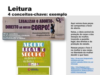 Leitura
4 conceitos-chave: exemplo
Aqui vemos duas peças
de campanhas a favor
do aborto.
Nelas, a ideia central da
proteção do corpo e dos
desejos da mulher,
trazendo a questão
legal, dos direitos e da
proteção do estado.
Nessas peças o foco é
na mulher e seu corpo,
na liberdade da mulher
decidir o que fazer.
http://i0.wp.com/blogueirasfe
ministas.com/wp-
content/uploads/2012/11/cat
olicas.jpg
http://4.bp.blogspot.com/-
4EBGct3wjo0/UGYMKU8EHzI/A
AAAAAAAAm4/83Kemz2H3uk/
s1600/chamada.png
 